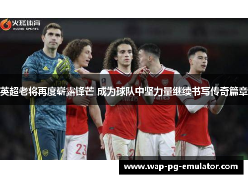 英超老将再度崭露锋芒 成为球队中坚力量继续书写传奇篇章