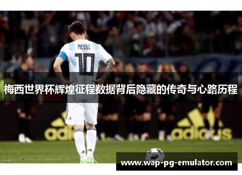 梅西世界杯辉煌征程数据背后隐藏的传奇与心路历程