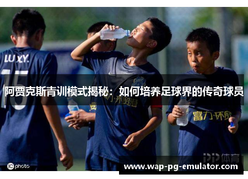 阿贾克斯青训模式揭秘：如何培养足球界的传奇球员