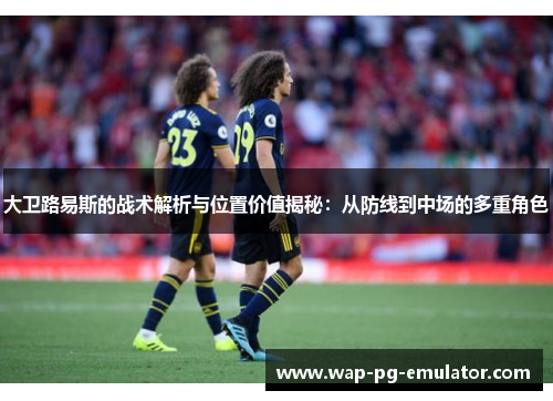 大卫路易斯的战术解析与位置价值揭秘：从防线到中场的多重角色