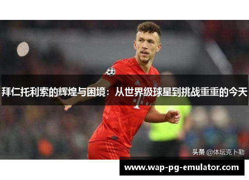 拜仁托利索的辉煌与困境：从世界级球星到挑战重重的今天