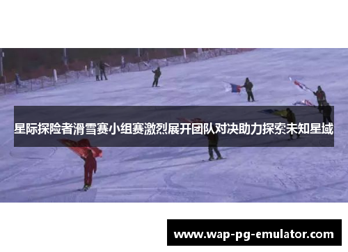 星际探险者滑雪赛小组赛激烈展开团队对决助力探索未知星域