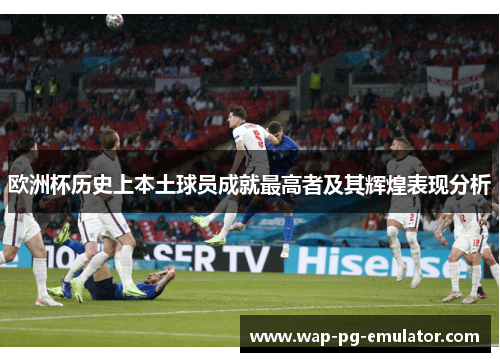 欧洲杯历史上本土球员成就最高者及其辉煌表现分析