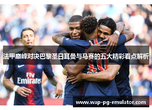 法甲巅峰对决巴黎圣日耳曼与马赛的五大精彩看点解析