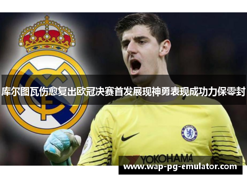 库尔图瓦伤愈复出欧冠决赛首发展现神勇表现成功力保零封