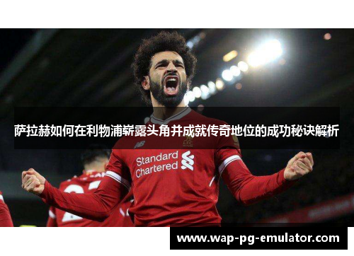萨拉赫如何在利物浦崭露头角并成就传奇地位的成功秘诀解析