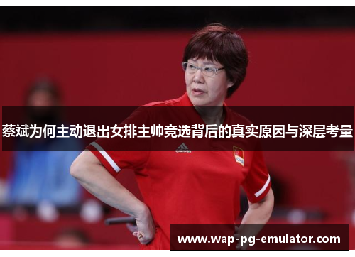 蔡斌为何主动退出女排主帅竞选背后的真实原因与深层考量